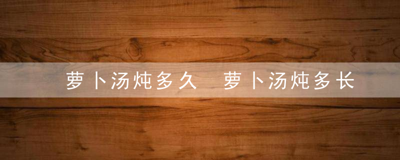 萝卜汤炖多久 萝卜汤炖多长时间才熟呢